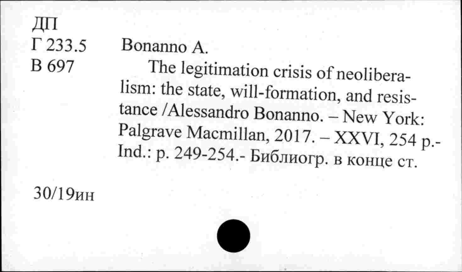 ﻿ДП
Г 233.5
В 697
Bonanno А.
The legitimation crisis of neoliberalism: the state, will-formation, and resistance /Alessandro Bonanno. - New York: Palgrave Macmillan, 2017. - XXVI, 254 p.-Ind.: p. 249-254.- Библиогр. в конце ст.
30/19ин